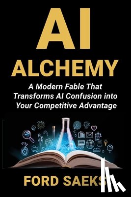 Saeks, Ford - AI Alchemy: A Modern Fable That Transforms AI Confusion into Your Competitive Advantage