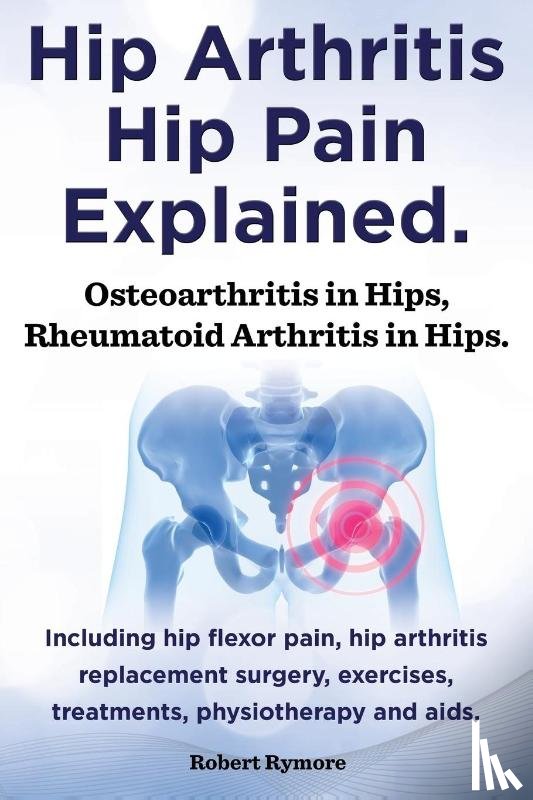 Rymore, Robert - Hip Arthritis, Hip Pain Explained. Osteoarthritis in Hips, Rheumatoid Arthritis in Hips. Including Hip Arthritis Surgery, Hip Flexor Pain, Exercises,