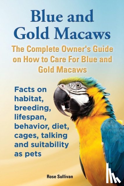 Sullivan, Rose - Blue and Gold Macaws, The Complete Owner's Guide on How to Care For Blue and Yellow Macaws, Facts on habitat, breeding, lifespan, behavior, diet, cages, talking and suitability as pets