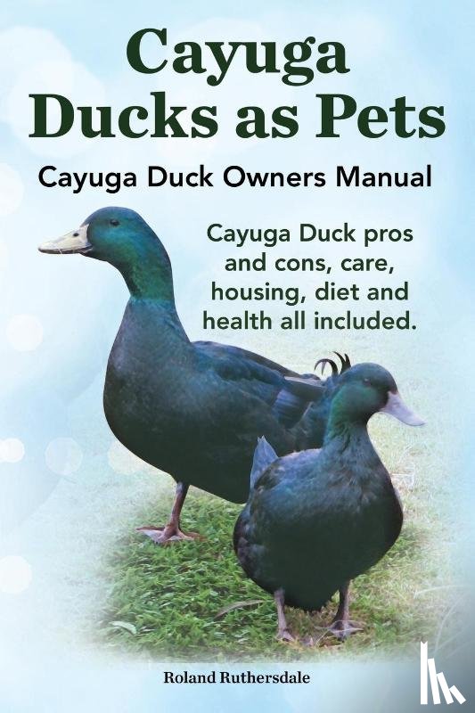 Ruthersdale, Robert - Cayuga Ducks as Pets. Cayuga Duck Owners Manual. Cayuga Duck Pros and Cons, Care, Housing, Diet and Health All Included.