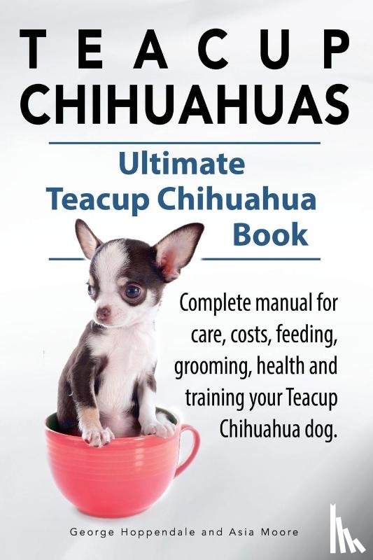 Hoppendale, George, Moore, Asia - Teacup Chihuahuas. Teacup Chihuahua complete manual for care, costs, feeding, grooming, health and training. Ultimate Teacup Chihuahua Book.