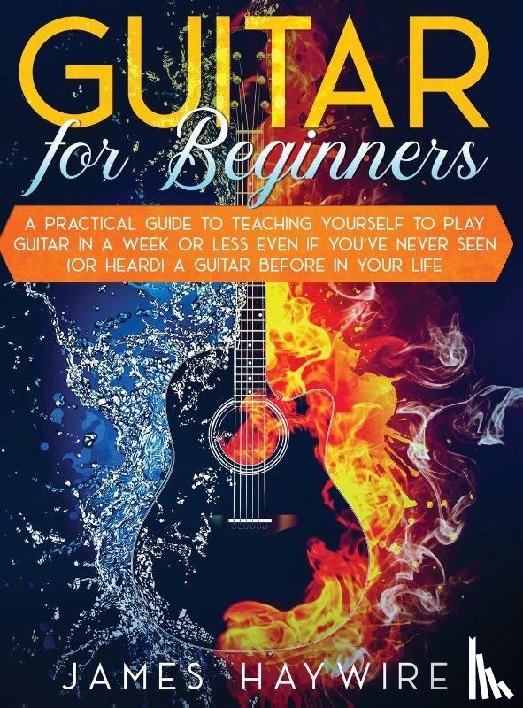 Haywire, James - Guitar for Beginners A Practical Guide To Teaching Yourself To Play Guitar In A Week Or Less Even If You've Never Seen (Or Heard) A Guitar Before In Your Life