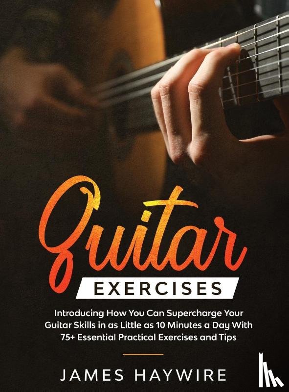 Haywire, James - Practical Guitar Exercises Introducing How You Can Supercharge Your Guitar Skills in as Little as 10 Minutes a Day With 75+ Essential Practical Exercises and Tips