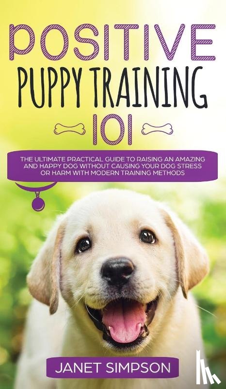 Simpson, Janet - Positive Puppy Training 101 The Ultimate Practical Guide to Raising an Amazing and Happy Dog Without Causing Your Dog Stress or Harm With Modern Training Methods