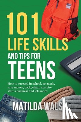 Walsh, Matilda - 101 Life Skills and Tips for Teens - How to succeed in school, boost your self-confidence, set goals, save money, cook, clean, start a business and lots more.