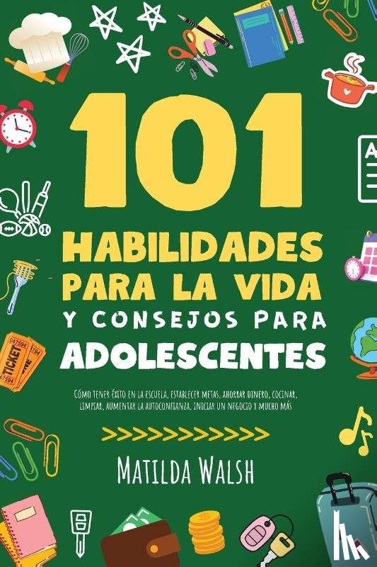 Walsh, Matilda - 101 Habilidades Para la Vida y Consejos Para Adolescentes - Cómo tener éxito en la escuela, establecer metas, ahorrar dinero, cocinar, limpiar, aumentar la autoconfianza, iniciar un negocio y mucho más