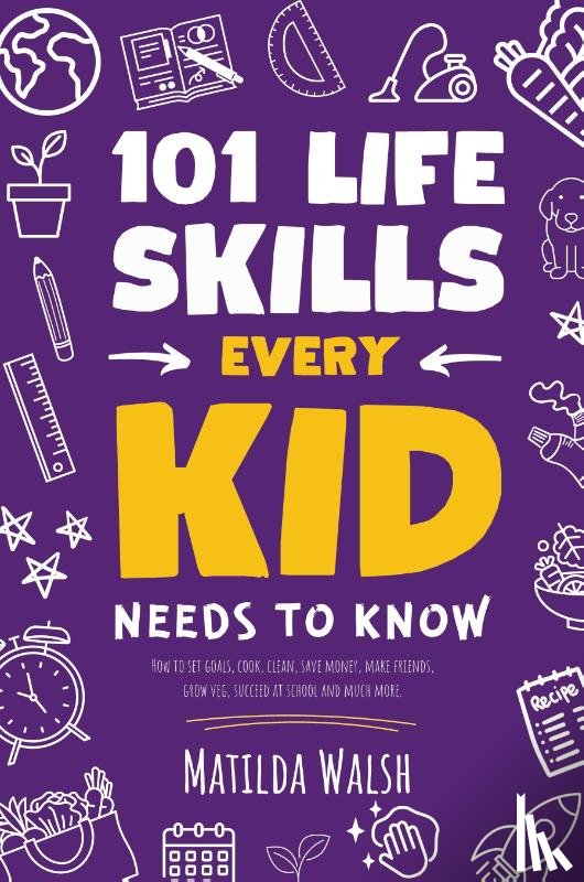 Walsh, Matilda - 101 Life Skills Every Kid Needs to Know - How to set goals, cook, clean, save money, make friends, grow veg, succeed at school and much more.