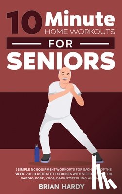 Hardy, Brian - 10-Minute Home Workouts for Seniors; 7 Simple No Equipment Workouts for Each Day of the Week. 70+ Illustrated Exercises with Video Demos for Cardio, Core, Yoga, Back Stretching, and more.