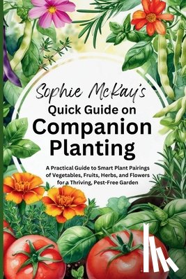 McKay, Sophie - Sophie McKay's Quick Guide on Companion Planting: A Practical Guide to Smart Plant Pairings of Vegetables, Fruits, Herbs, and Flowers for a Thriving,
