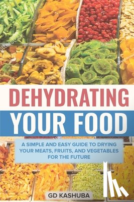 Kashuba, Gd - Dehydrating Your Food A Simple and Easy Guide to Drying Your Meats, Fruits, and Vegetables for the Future