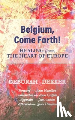 Dekker, Deborah - Belgium, Come Forth! Healing (from) the Heart of Europe