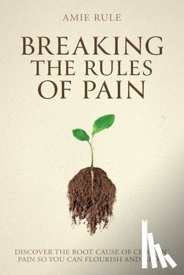 Rule, Amie - Breaking the Rules of Pain: Discover the Root Cause of Chronic Pain So You Can Flourish and Grow