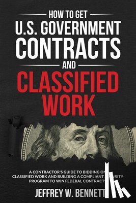 Bennett, Jeffrey W. - How to Get U.S. Government Contracts and Classified Work: A Contractor's Guide to Bidding on Classified Work and Building a Compliant Security Program