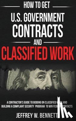 Bennett, Jeffrey W. - How to Get U.S. Government Contracts and Classified Work: A Contractor's Guide to Bidding on Classified Work and Building a Compliant Security Program