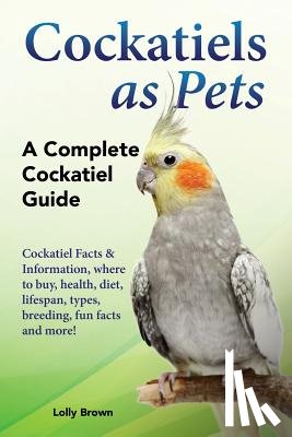 Brown, Lolly - Cockatiels as Pets: Cockatiel Facts & Information, where to buy, health, diet, lifespan, types, breeding, fun facts and more! A Complete Cockatiel Gui