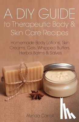 Carroll, Alynda - A DIY Guide to Therapeutic Body and Skin Care Recipes: Homemade Body Lotions, Skin Creams, Whipped Butters, and Herbal Balms and Salves
