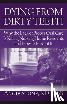 Stone, Angie - Dying From Dirty Teeth: Why the Lack of Proper Oral Care Is Killing Nursing Home Residents and How to Prevent It