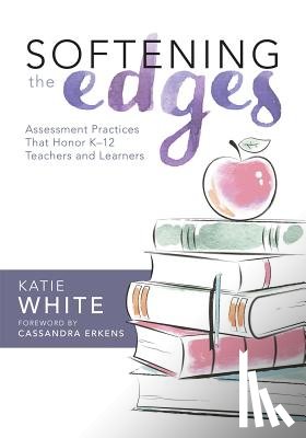 White, Katie - Softening the Edges: Assessment Practices That Honor K-12 Teachers and Learners (Using Responsible Assessment Methods in Ways That Support Student Eng