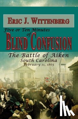 Wittenberg, Eric J. - Five or Ten Minutes of Blind Confusion: The Battle of Aiken, South Carolina, February 11, 1865