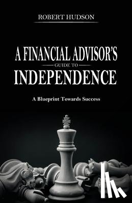 Hudson, Robert - A Financial Advisor's Guide to Independence: A Blueprint Towards Success