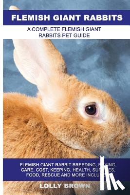 Brown, Lolly - Flemish Giant Rabbits: Flemish Giant Rabbit Breeding, Buying, Care, Cost, Keeping, Health, Supplies, Food, Rescue and More Included! A Comple