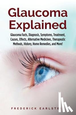 Earlstein, Frederick - Glaucoma Explained: Glaucoma Facts, Diagnosis, Symptoms, Treatment, Causes, Effects, Alternative Medicines, Therapeutic Methods, History,