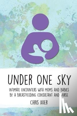 Auer, Chris - Under One Sky: Intimate Encounters with Moms and Babies by a Breastfeeding Consultant and Nurse