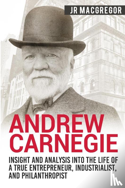 MacGregor, J R - Andrew Carnegie - Insight and Analysis into the Life of a True Entrepreneur, Industrialist, and Philanthropist