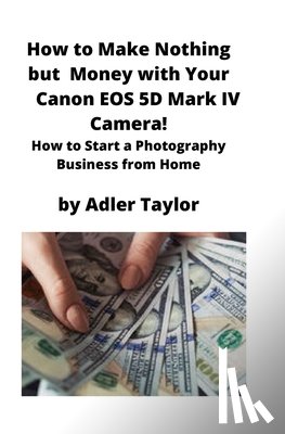 Taylor, Adler - How to Make Nothing but Money with Your Canon EOS 5d Mark IV Camera!