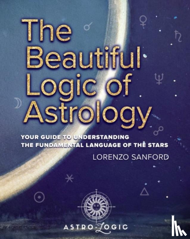 Sanford, Lorenzo - The Beautiful Logic Of Astrology, Your Guide To Understanding The Language Of The Stars