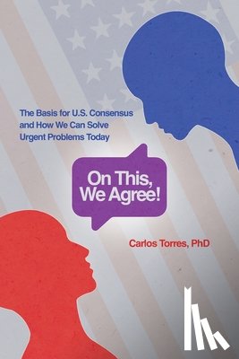 Torres, Carlos D. - On This, We Agree!: The Basis for US Consensus and How We Can Solve Urgent Problems Today