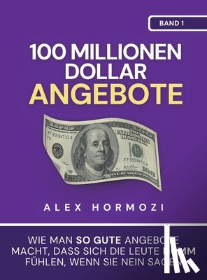 Hormozi, Alex - 100 Millionen Dollar Angebote: Wie man so gute Angebote macht, dass sich die Leute dumm fühlen, wenn sie Nein sagen