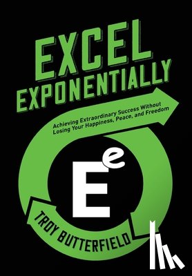 Butterfield, Troy - Excel Exponentially: Achieving Extraordinary Success Without Losing Your Happiness, Peace, And Freedom