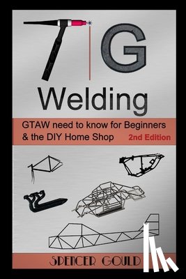 Gould, Spencer - TIG Welding: GTAW need to know for beginners & the DIY home shop