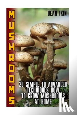 Ikin, Dean - Mushrooms: 20 Simple to Advanced Techniques How To Grow Mushrooms At Home