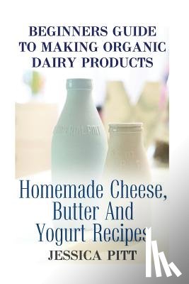Pitt, Jessica - Beginners Guide To Making Organic Dairy Products: Homemade Cheese, Butter And Yogurt Recipes