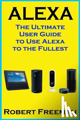 Freeman, Robert - Alexa: The Ultimate User Guide to Use Alexa to the Fullest (Amazon Echo, Amazon Echo Dot, Amazon Echo Look, Amazon Echo Show, user manual, amazon echo