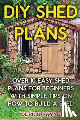 Payne, Derick - DIY Shed Plans: Over 10 Easy Shed Plans For Beginners With Simple Tips on How to Build a Shed