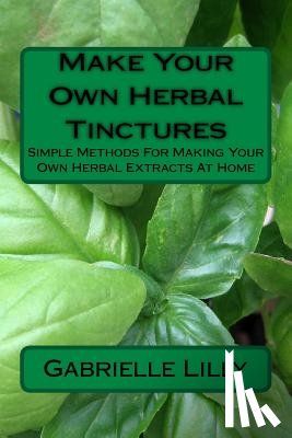 Lilly, Gabrielle - Make Your Own Herbal Tinctures: Simple Methods For Making Your Own Herbal Extracts At Home