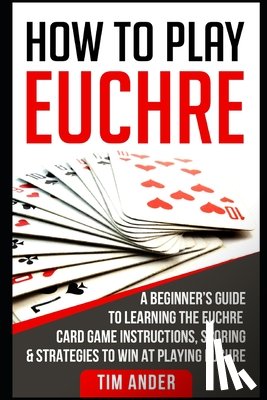 Ander, Tim - How to Play Euchre: A Beginner's Guide to Learning the Euchre Card Game Instructions, Scoring & Strategies to Win at Playing Euchre