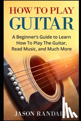 Randall, Jason - How To Play Guitar: A Beginner's Guide to Learn How To Play The Guitar, Read Music, and Much More
