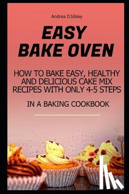 D. Sibley, Andrea - Easy Bake Oven: How to Bake Easy, Healthy and Delicious Cake Mix Recipes with Only 4-5 Steps in a Baking Cookbook