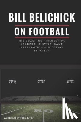 Smith, Pete - Bill Belichick: His Coaching Philosophy, Leadership Style, Game Preparation & Football Strategy