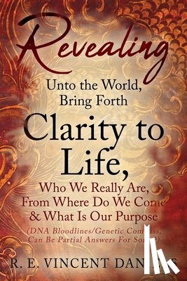 Daniels, R. E. Vincent - Revealing Unto the World, Bring Forth Clarity to Life,: Who We Really Are, From Where Do We Come & What Is Our Purpose (DNA Bloodlines/Genetic Compass