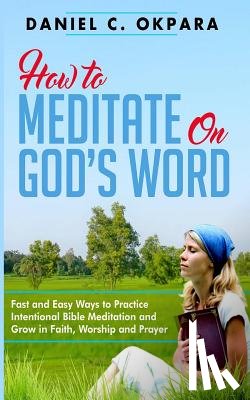 Okpara, Daniel C. - How to Meditate on God's Word: Fast and Easy Ways to Practice Intentional Bible Meditation and Grow in Faith, Worship and Prayer