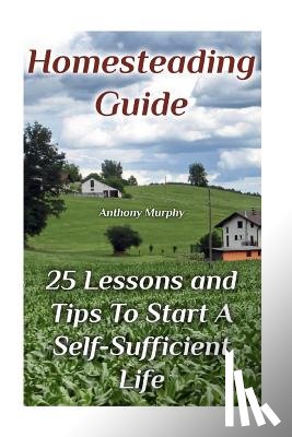 Murphy, Anthony - Homesteading Guide: 25 Lessons and Tips To Start A Self-Sufficient Life: (Homesteading for Beginners, Off-Grid Living)