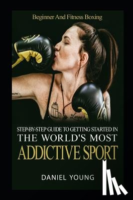 Young, Daniel - Step-By-Step Guide To Getting Started In The World's Most Addictive Sport: Beginner And Fitness Boxing
