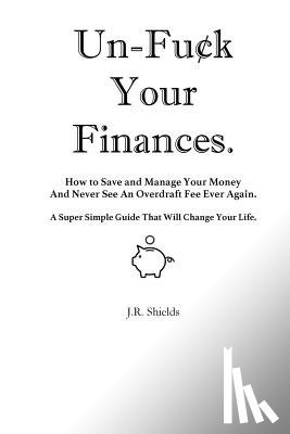 Shields, J. R. - Un-Fuck Your Finances: How to Save and Manage Your Money And Never See An Overdraft Fee Ever Again. A Super Simple Guide That Will Change Your Life.