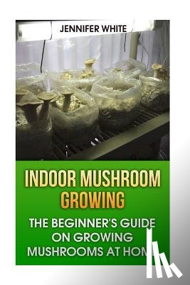 White, Jennifer - Indoor Mushroom Growing: The Beginner's Guide on Growing Mushrooms at Home: (Growing Mushrooms, Mushroom Gardening)