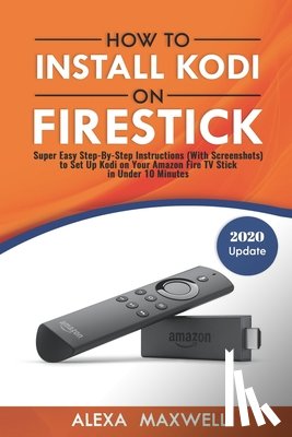 Maxwell, Alexa - How to Install Kodi on Firestick: Super Easy Step-By-Step Instructions (With Screenshots) to Set Up Kodi on Your Amazon Fire TV Stick in Under 10 Minu